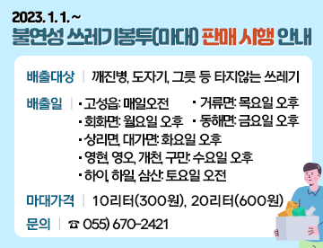 불연성 쓰레기봉투(마대) 판매 시행 안내
시행일: 2023년 1월 1일 ~

배출대상: 깨진병, 도자기, 그릇 등 타지않는 쓰레기

배출일

 -고성읍: 매일오전

- 회화면: 월요일 오후

- 상리면, 대가면: 화요일 오후

- 영현, 영오, 개천, 구만: 수요일 오후

- 거류면: 목요일 오후

- 동해면: 금요일 오후

- 하이, 하일, 삼산: 토요일 오전

마대가격: 10리터(300원), 20리터(600원)

문의: ☎ 055) 670-2421