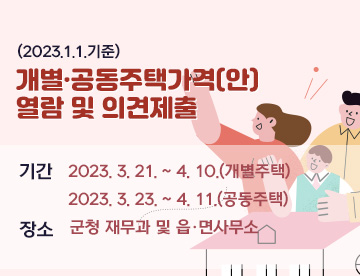 (2023. 1. 1. 기준)

개별·공동주택가격(안) 열람 및 의견제출

▷기 간: 2023. 3. 21. ~ 4. 10.(개별주택)

            2023. 3. 23. ~ 4. 11.(공동주택)

▷장 소: 군청 재무과 및 읍·면사무소