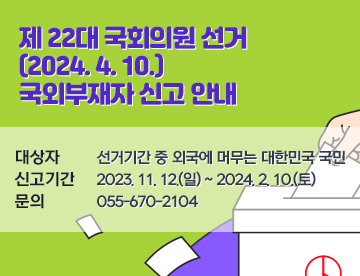 제 22대 국회의원 선거(2024. 4. 10.) 국외부재자 신고 안내

대상자: 선거기간 중 외국에 머무는 대한민국 국민

신고기간: 2023. 11. 12.(일) ~ 2024. 2. 10.(토)

문의: ☎ 055-670-2104