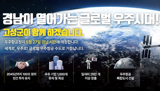 경남이 열어가는 글로벌 우주시대!
고성군이 함께 하겠습니다.
우주항공청이 5월 27일 경남 사천에 개청합니다.
세계로, 우주로! 글로벌 우주항공 수도로 거듭납니다.
2045년 까지 100조 원의 민간 투자 유치
우주기업 1,000개 유치 및 육성
일자리 25만 개 이상 창출
우주항공 복합도시 건설