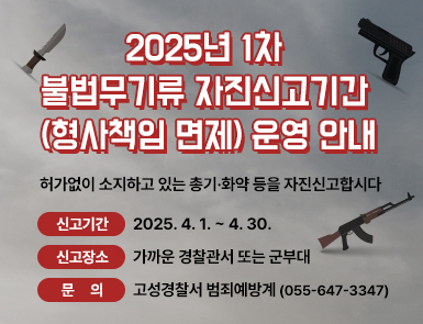 2025년 1차 불법무기류 자진신고기간

(형사책임 면제) 운영 안내

허가없이 소지하고 있는 총기·화약 등을 자진신고합시다

신고기간: 2025. 4. 1. ~ 4. 30.

신고장소: 가까운 경찰관서 또는 군부대

문     의: 고성경찰서 범죄예방계(055-647-3347)