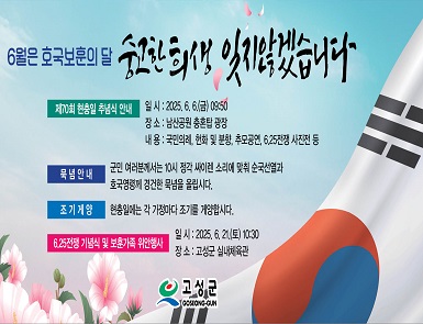6월은 호국보훈의 달
숭고한 희생 잊지않겠습니다.

제10회 현충일 추념식 안내
일시: 2025. 6. 6(금) 09:50
장소: 남산공원 충혼탑 광장
내용: 국민의례, 헌화 및 분향, 추모공연, 6.25전쟁 사진전 등

묵념안내
군민 여러분께서는 10시 정각 싸이렌 소리에 맞춰 순국선열과 호국영령께 경건한 묵념을 올립시다.

조기계양
현충일에는 각 가정마다 조기를 계양합시다.

6.25전쟁 기념식 및 보훈가족 위안행사
일시: 2025. 6. 21(토) 10:30
장소: 고성군 실내체육관

고성군