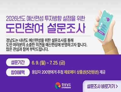 2026년도 예산편성 투자방향 설정을 위한
도민참여 설문조사

경남도는 내년도 예산편성을 위한 설문조사를 통해
도민 여러분의 소중한 의견을 예산편성에 반영하고자 합니다.
많은 관심과 참여 부탁드립니다.

설문기간: 6. 9. ~ 7. 25. (금)
참여헤택: 응답자 200명에게 추첨 제로페이 상품권(5천원권) 제공

경상남도 GYEONGNAM
설문조사 바로가기