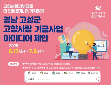 고성을 새롭게 군민을 힘나게
고향사랑기부금을 더 의미있게, 더 가치있게

경남고성군 고향사랑 기금사업 아이디어 제안

2025.6.17(화) ~ 7.9(수)

참여방법 국민생각함 https://www.epeople.go.kr/idea
네이버 ▶ 국민생각함 ▶ 생각찾기에서 '고성군 고향사랑 기금사업 아이디어 제안' 검색