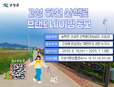 고성군
고성 하천 산책로 브랜드 네이밍 공모

대상하천 : 송학천·고성천 산책로(경상남도 고성군)
응모자격 : 고성에 관심있는 대한민국 국민 누구나
접수기간 : 2025.6.18(수) ~ 2025.7.1(화)
시상내용 : 고성사랑상품권(최우수 1명, 우수 2명, 장려 3명)

접수하는 곳 
QR코드