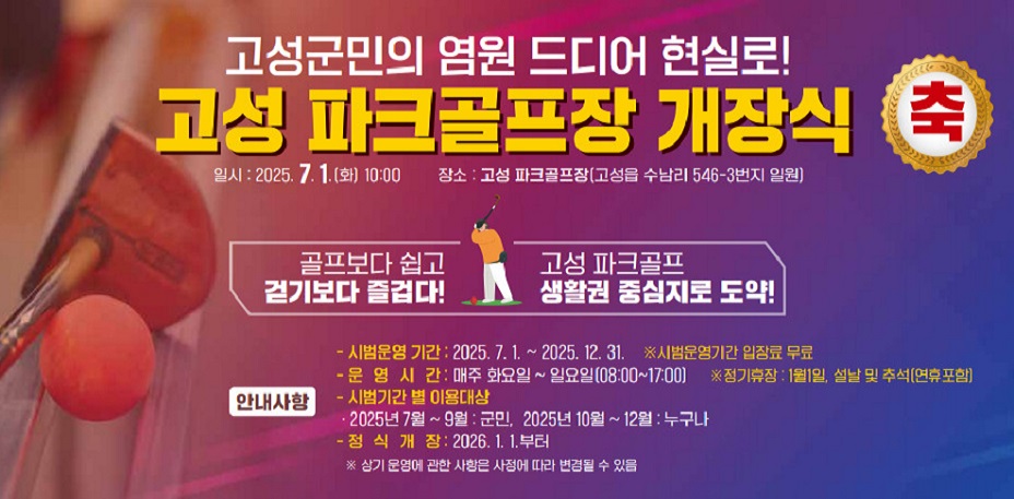 고성군민의 염원 드디어 현실로!
고성 파크골프장 개장식 축
일시: 2025. 7. 1.(화) 10:00
장소: 고성 파크골프장(고성읍 수남리 546-3번지 일원)

골프보다 쉽고 걷기보다 즐겁다!
고성 파크골프 생활권 중심지로 도약!

안내사항
시법운영기간 : 2025.7.1~2025.12.31 ※시범운영기간 입장료 무료
운영시간 : 매주 화요일~일요일(08:00~17:00) ※정기휴장 : 1월1일, 설날 및 추석(연휴 포함)
시범기간 별 이용대상 : 2025년7~9월 : 군민, 2025년 10월 ~ 12월 : 누구나
정식개장 : 2026.1.1. 부터
※상기 운영에 관한 사항은 상정에 따라 변경될 수 있음