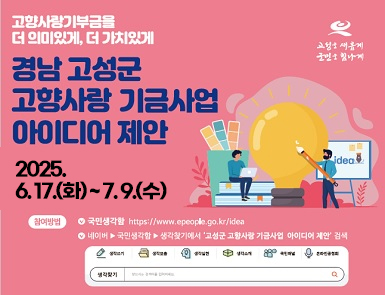 고성을 새롭게 군민을 힘나게
고향사랑기부금을 더 의미있게, 더 가치있게

경남고성군 고향사랑 기금사업 아이디어 제안

2025.6.17(화) ~ 7.9(수)

참여방법 국민생각함 https://www.epeople.go.kr/idea
네이버 ▶ 국민생각함 ▶ 생각찾기에서 '고성군 고향사랑 기금사업 아이디어 제안' 검색