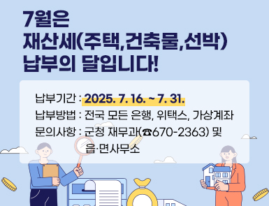 7월은 재산세(주택,건축물,선박) 납부의 달입니다!
납부기간: 2025. 7. 16. ~ 7. 31.
납부방법: 전국 모든 은행, 위택스, 가상계좌
문의사항: 군청 재무과(☎670-2363) 및 읍·면사무소