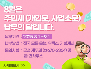 8월은 주민세(개인분, 사업소분) 납부의 달입니다!

납부기간: 2025. 8. 1. ~ 9. 1.

납부방법: 전국 모든 은행, 위택스, 가상계좌

문의사항: 군청 재무과(☎670-2364) 및 읍·면사무소

자세히보기