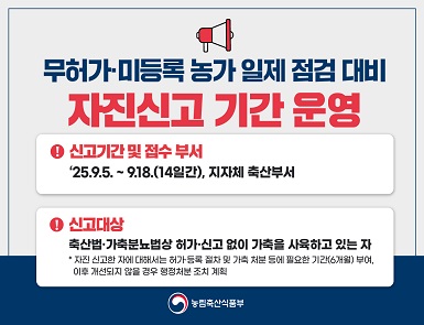 무허가 미등록 농가 일제 점검 대비 자진신고 기간 운영
신고기간 및 접수부서: 2025. 9. 5. ~ 9. 18.(14일간), 지자체 축산부서
신고대상: 축산법, 가축분뇨법상 허가, 신고 없이 가축을 사육하고 있는 자